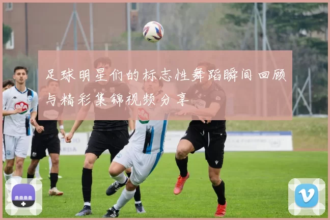 足球明星们的标志性舞蹈瞬间回顾与精彩集锦视频分享