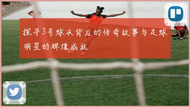 探寻3号球衣背后的传奇故事与足球明星的辉煌成就