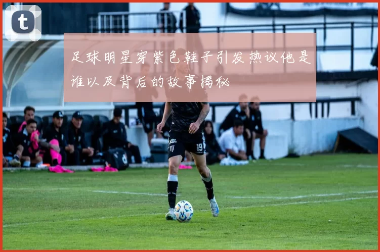 足球明星穿紫色鞋子引发热议他是谁以及背后的故事揭秘
