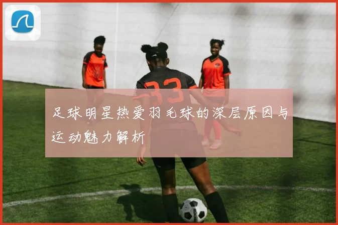 足球明星热爱羽毛球的深层原因与运动魅力解析