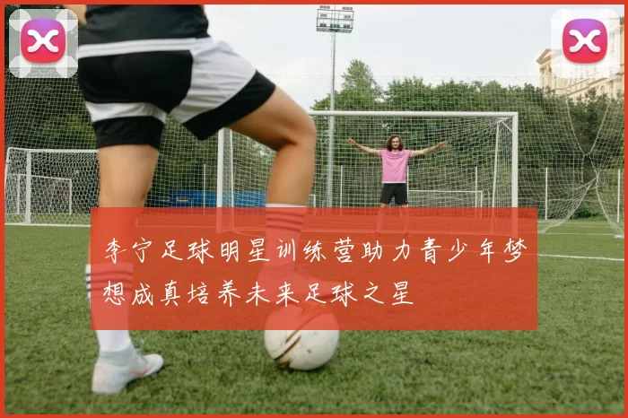 李宁足球明星训练营助力青少年梦想成真培养未来足球之星