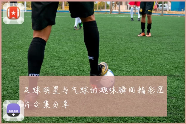 足球明星与气球的趣味瞬间精彩图片合集分享