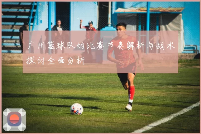 广州篮球队的比赛节奏解析与战术探讨全面分析