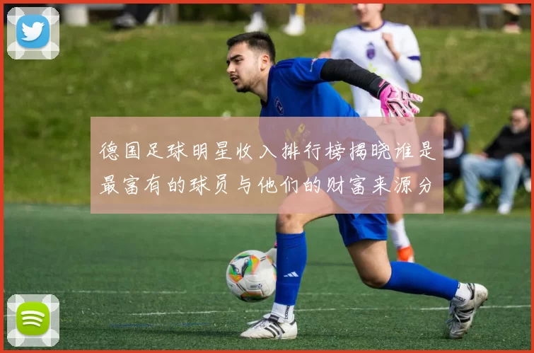 德国足球明星收入排行榜揭晓谁是最富有的球员与他们的财富来源分析