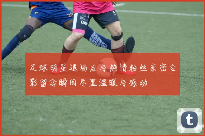 足球明星退场后与热情粉丝亲密合影留念瞬间尽显温暖与感动