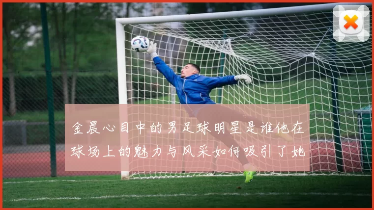 金晨心目中的男足球明星是谁他在球场上的魅力与风采如何吸引了她的目光