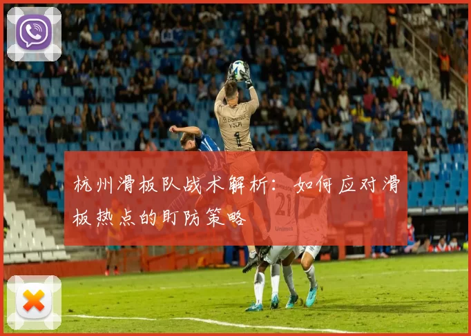 杭州滑板队战术解析：如何应对滑板热点的盯防策略