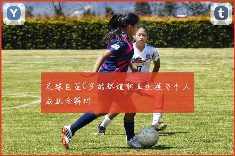 足球巨星C罗的辉煌职业生涯与个人成就全解析