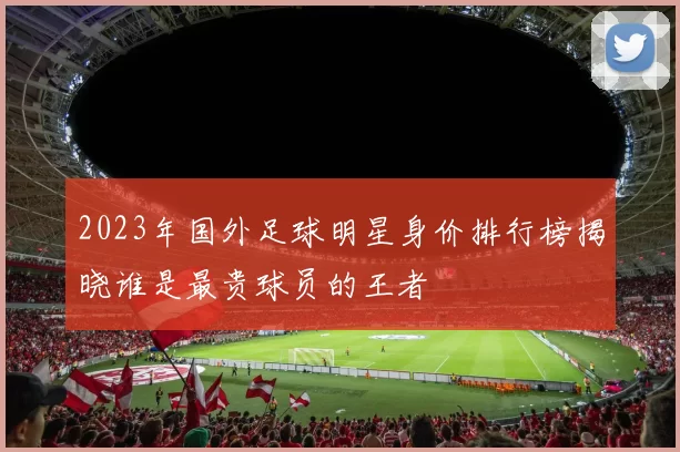 2023年国外足球明星身价排行榜揭晓谁是最贵球员的王者