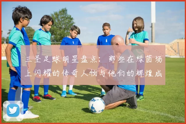 三圣足球明星盘点：那些在绿茵场上闪耀的传奇人物与他们的辉煌成就