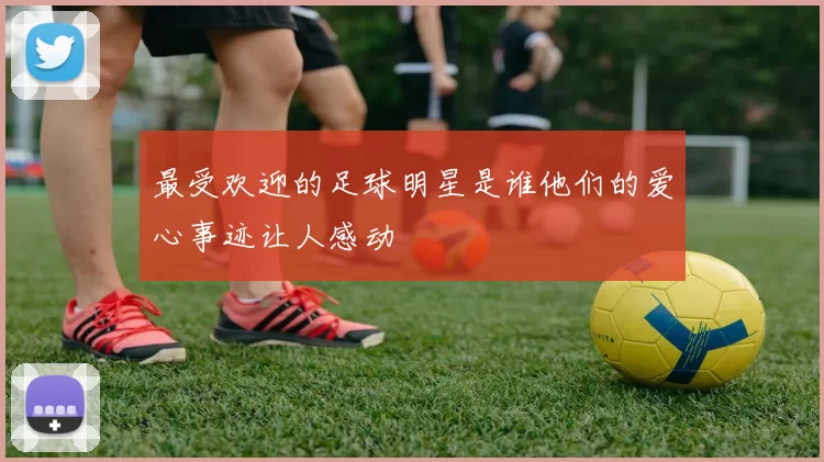 最受欢迎的足球明星是谁他们的爱心事迹让人感动
