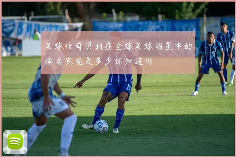 足球传奇贝利在全球足球明星中的排名究竟是多少你知道吗