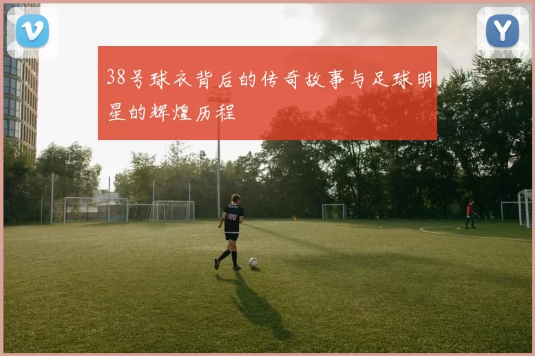 38号球衣背后的传奇故事与足球明星的辉煌历程