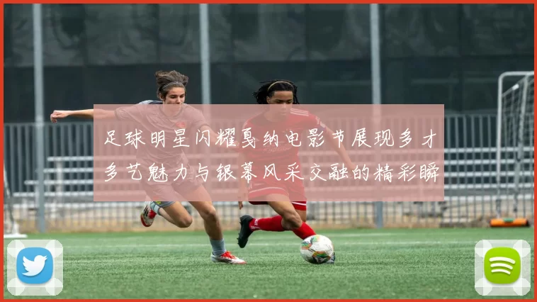 足球明星闪耀戛纳电影节展现多才多艺魅力与银幕风采交融的精彩瞬间